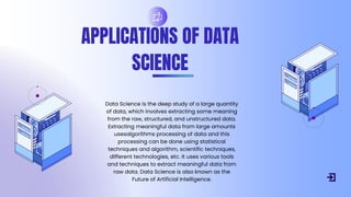APPLICATIONS OF DATA
SCIENCE
Data Science is the deep study of a large quantity
of data, which involves extracting some meaning
from the raw, structured, and unstructured data.
Extracting meaningful data from large amounts
usesalgorithms processing of data and this
processing can be done using statistical
techniques and algorithm, scientific techniques,
different technologies, etc. It uses various tools
and techniques to extract meaningful data from
raw data. Data Science is also known as the
Future of Artificial Intelligence.
 
