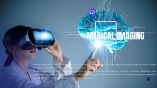 MEDICAL IMAGING
Medical imaging is usually referred to as radiography - the branch of medicine wherein doctors make different images
of bodily components for diagnostic or therapeutic purposes.
The integration of medical image analysis with the use of artificial intelligence improves screening, diagnosis, and
prognosis. The growing number of medical facilities and patients has also improved the clinical settings for computer-
based healthcare diagnostic and decision-making systems.
 