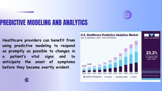 PREDICTIVE MODELING AND ANALYTICS
Healthcare providers can benefit from
using predictive modeling to respond
as promptly as possible to changes in
a patient’s vital signs and to
anticipate the onset of symptoms
before they become overtly evident.
 