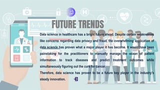 FUTURE TRENDS
Data science in healthcare has a bright future ahead. Despite certain weaknesses
like concerns regarding data privacy and fraud, the overwhelming application of
data science has proven what a major player it has become. It would have been
painstaking for the practitioners to manually manage the ocean of patient
information to track diseases and predict treatment outcomes while
simultaneously figuring out the cure for cancer.
Therefore, data science has proven to be a future key player in the industry’s
steady innovation.
 