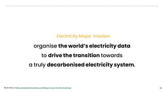 15
Electricity Maps’ mission
organise the world’s electricity data
to drive the transition towards
a truly decarbonised electricity system.
Read more at https://www.electricitymaps.com/blog/a-vision-for-electricitymaps
 