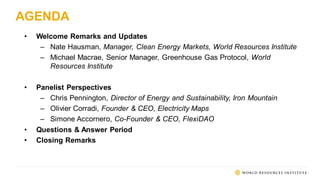 AGENDA
• Welcome Remarks and Updates
– Nate Hausman, Manager, Clean Energy Markets, World Resources Institute
– Michael Macrae, Senior Manager, Greenhouse Gas Protocol, World
Resources Institute
• Panelist Perspectives
– Chris Pennington, Director of Energy and Sustainability, Iron Mountain
– Olivier Corradi, Founder & CEO, Electricity Maps
– Simone Accornero, Co-Founder & CEO, FlexiDAO
• Questions & Answer Period
• Closing Remarks
 