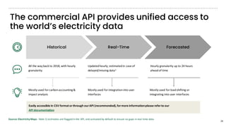 The commercial API provides unified access to
the world’s electricity data
Easily accessible in CSV format orthrough ourAPI (recommended),formore informationplease referto our
API documentation
Historical Real-Time Forecasted
All the way back to 2018, with hourly
granularity
Updatedhourly; estimatedin case of
delayed/missing data1
Hourly granularity up to 24 hours
aheadof time
Mostly used for carbonaccounting&
impact analysis
Mostly used for integrationinto user
interfaces
Mostly used for loadshifting or
integrating into user interfaces
24
Source: ElectricityMaps - Note 1) estimates are flagged in the API, and activated by default to ensure no gaps in real-time data.
 