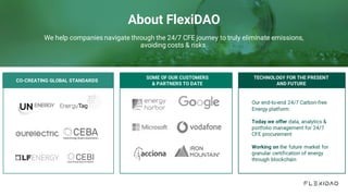 About FlexiDAO
We help companies navigate through the 24/7 CFE journey to truly eliminate emissions,
avoiding costs & risks.
SOME OF OUR CUSTOMERS
& PARTNERS TO DATE
CO-CREATING GLOBAL STANDARDS
TECHNOLOGY FOR THE PRESENT
AND FUTURE
Our end-to-end 24/7 Carbon-free
Energy platform:
Today we offer data, analytics &
portfolio management for 24/7
CFE procurement
Working on the future market for
granular certification of energy
through blockchain
 