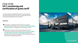 Case study
24/7 monitoring and
certificationof green tariff
“Iron Mountain and FlexiDAO partner to acceleratethe
decarbonization of electric gridsby moving toward 24/7
Carbon-freeEnergy (CFE) procurement.”
Key facts:
●Proving the scalability of 24/7 CFE by tracingIron
Mountain’s performanceacross their entire UK portfolio
of 59 facilities, includingits UK based data centers.
●Enablinga more accurate and transparentcarbon
emission calculation from electricitysourcing, providing
Iron Mountain Granular Certificates (GCs) with an
hourly carbon content calculation from the power source,
following EnergyTag’s guidelines.
 