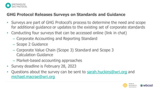 • Surveys are part of GHG Protocol’s process to determine the need and scope
for additional guidance or updates to the existing set of corporate standards
• Conducting four surveys that can be accessed online (link in chat)
– Corporate Accounting and Reporting Standard
– Scope 2 Guidance
– Corporate Value Chain (Scope 3) Standard and Scope 3
Calculation Guidance
– Market-based accounting approaches
• Survey deadline is February 28, 2023
• Questions about the survey can be sent to sarah.huckins@wri.org and
michael.macrae@wri.org
GHG Protocol Releases Surveys on Standards and Guidance
 
