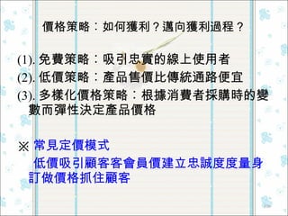 價格策略︰如何獲利？邁向獲利過程？ (1). 免費策略︰吸引忠實的線上使用者 (2). 低價策略︰產品售價比傳統通路便宜 (3). 多樣化價格策略︰根據消費者採購時的變數而彈性決定產品價格 ※ 常見定價模式 低價吸引顧客  會員價建立忠誠度  量身訂做價格抓住顧客 