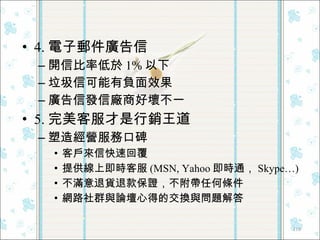 4. 電子郵件廣告信 開信比率低於 1% 以下 垃圾信可能有負面效果 廣告信發信廠商好壞不一 5. 完美客服才是行銷王道 塑造經營服務口碑 客戶來信快速回覆 提供線上即時客服 (MSN, Yahoo 即時通， Skype…) 不滿意退貨退款保證，不附帶任何條件 網路社群與論壇心得的交換與問題解答 