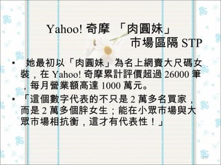 Yahoo! 奇摩 「肉圓妹」   市場區隔 STP 她最初以「肉圓妹」為名上網賣大尺碼女裝，在 Yahoo! 奇摩累計評價超過 26000 筆，每月營業額高達 1000 萬元。 「這個數字代表的不只是 2 萬多名買家，而是 2 萬多個胖女生；能在小眾市場與大眾市場相抗衡，這才有代表性！」  
