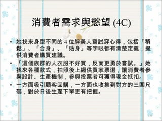 消費者需求與慾望 (4C) 她找來身型不同的 4 位胖美人寫試穿心得，包括「稍鬆」、「合身」、「貼身」等字眼都有清楚定義，提供消費者購買建議。  「這個族群的人衣服不好買，反而更勇於嘗試。」她找來各種款式，拍照後上網供買家票選，讓消費者參與設計、生產機制，參與投票者可獲得現金抵扣。 一方面吸引顧客回購，一方面也收集到對方的三圍尺碼，對於日後生產下單更有把握。 