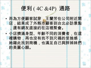 便利 ( 4C &4P)  通路 而為方便顧客試穿，王蘭芳在公司附近開店，結果成了外縣市顧客到台北必訪景點，還有網友直接約在店裡聚會。 小店擠滿身型、年齡不同的消費者，在這裡購物，再也沒有找不到尺碼的受挫感，她藉此找到商機，也滿足自己與胖姊妹們的美麗心願。  