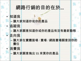 網路行銷的目的在於… 知道我 讓大家知道你或你的產品 追蹤我 讓大家願意知道你或你的產品有沒有最新動態 走向我 讓大家在實體展場 / 賣場 / 網路賣場願意到你的攤位 消費我 讓大家願意掏出 $$ 來買你的產品 
