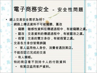 電子商務安全  -  安全性問題 線上交易安全需求為何？ 網路上傳送資料不可被竊聽、篡改 竊聽：敏感性資料在傳遞過程中，有被竊聽之虞。 竄改：交易資料的傳遞過程中，有被竄改之虞。 假冒：交易的雙方身份，有被假冒之虞。 交易各方身份皆需辨識 客人盜用他人身份、消費者遇到黑店。 不能否認己完成的交易 有人賴帳。 特約商店看不到持卡人的付款資料 有黑店盜用客戶資料。  