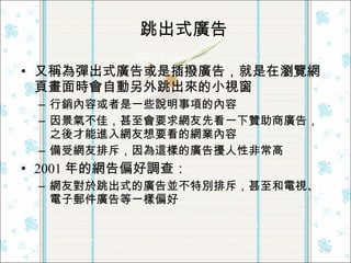又稱為彈出式廣告或是插撥廣告，就是在瀏覽網頁畫面時會自動另外跳出來的小視窗 行銷內容或者是一些說明事項的內容 因景氣不佳，甚至會要求網友先看一下贊助商廣告，之後才能進入網友想要看的網業內容 備受網友排斥，因為這樣的廣告擾人性非常高 2001 年的網告偏好調查： 網友對於跳出式的廣告並不特別排斥，甚至和電視、電子郵件廣告等一樣偏好 跳出式廣告 