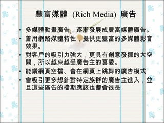 豐富媒體  (Rich Media)  廣告  多媒體動畫廣告，逐漸發展成豐富媒體廣告。 善用網路媒體特性，提供更豐富的多媒體影音效果。 對客戶的吸引力強大，更具有創意發揮的大空間，所以越來越受廣告主的喜愛。 能鑽網頁空檔、會在網頁上跳舞的廣告模式 會吸引更多想針對特定族群的廣告主進入，並且這些廣告的檔期應該也都會很長  