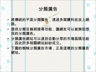 分類廣告 將傳統的平面分類廣告，透過多媒體科技放上網路。 提供分類目錄與搜尋功能，讓網友可以查詢到想找的分類廣告。 分類廣告網站可以達到自動分眾的市場區隔功能，因此許多相關網站紛紛成立。 下圖的蜘蛛分類廣告市場，正是這樣的分類廣告網站。  