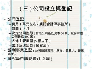 ( 三 ) 公司設立與登記 公司登記 費用 1 萬元左右 ( 委託會計師事務所 ) 時間 1~2 月 決定公司型態 ( 有限公司最低資本 50 萬、股份有限公司最低 100 萬 ) 各地主管機關 (5 億以下 ) 當涉及進出口 ( 國貿局 ) 營利事業登記 ( 公司登記資料、章程、負責人、營業處所 ) 國稅局申請發票 (1~2 周 ) 