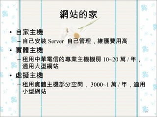 網站的家 自家主機 自己安裝 Server  自己管理，維護費用高 實體主機 租用中華電信的專業主機機房 10~20 萬 / 年，適用大型網站 虛擬主機 租用實體主機部分空間， 3000~1 萬 / 年，適用小型網站 