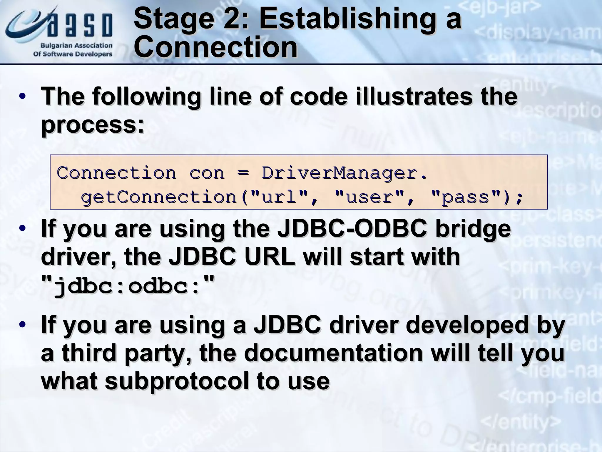 Stage 2: Establishing a Connection The following line of code illustrates the process: If you are using the JDBC-ODBC bridge driver, the JDBC URL will start with &quot; jdbc:odbc: &quot; If you are using a JDBC driver developed by a third party, the documentation will tell you what subprotocol to use Connection con   =   DriverManager. getConnection( &quot; url &quot; ,   &quot;user&quot;,   &quot;pass&quot;); 