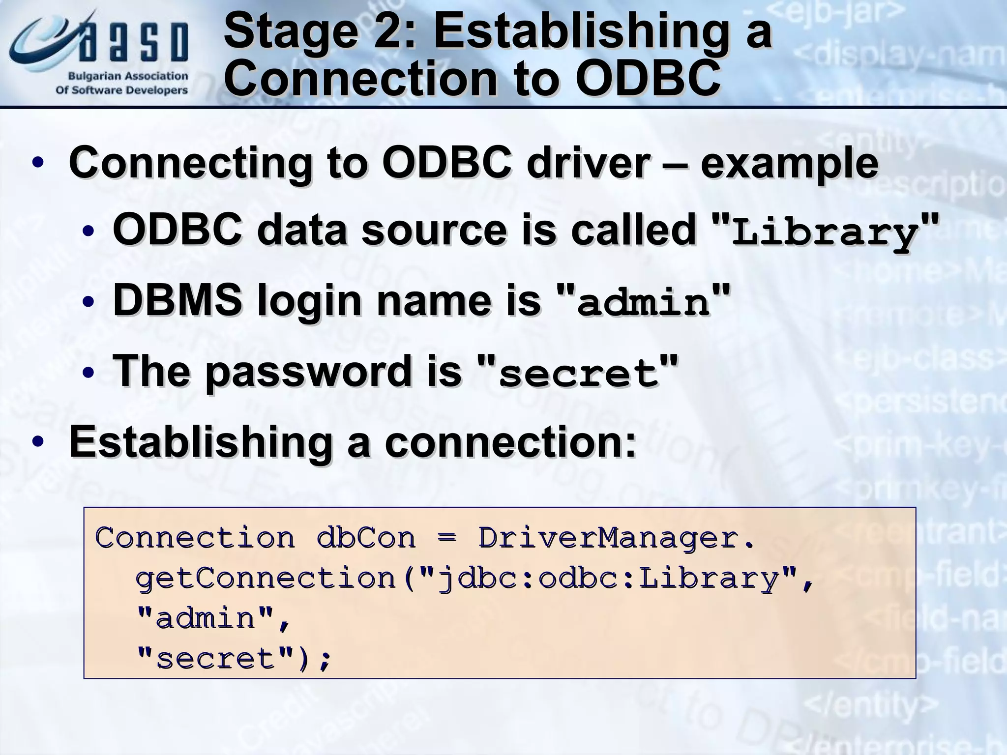 Stage 2: Establishing a Connection to ODBC Connecting to ODBC driver – example ODBC data source is called &quot; Library &quot;  DBMS login name is &quot; admin &quot; The password is &quot; secret &quot; Establishing a connection: Connection dbCon = DriverManager. getConnection(&quot;jdbc:odbc:Library&quot;, &quot;admin&quot;, &quot;secret&quot;); 
