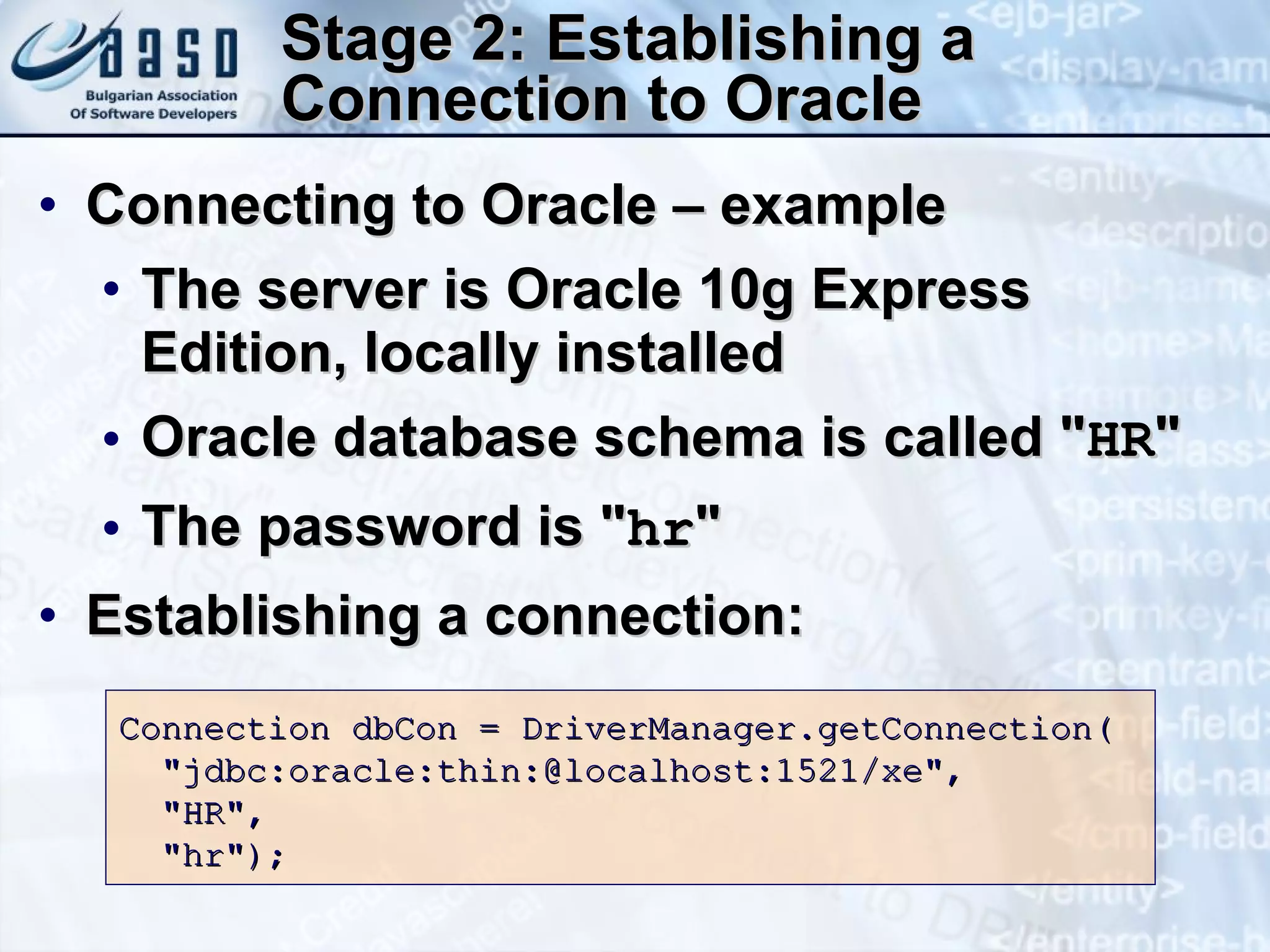 Stage 2: Establishing a Connection to Oracle Connecting to Oracle – example The server is Oracle 10g Express Edition, locally installed Oracle database schema is called &quot; HR &quot;  The password is &quot; hr &quot; Establishing a connection: Connection dbCon = DriverManager.getConnection( &quot;jdbc:oracle:thin:@localhost:1521/xe&quot;, &quot;HR&quot;, &quot;hr&quot;); 
