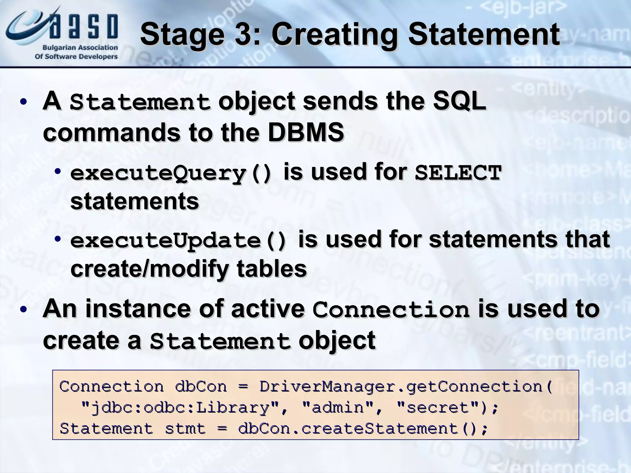 Stage 3: Creating Statement A  Statement  object sends the SQL commands to the DBMS executeQuery()  is used for  SELECT  statements executeUpdate()  is used for statements that create/modify tables  An instance of active  Connection  is used to create a  Statement  object Connection dbCon = DriverManager.getConnection( &quot;jdbc:odbc:Library&quot;, &quot;admin&quot;, &quot;secret&quot;); Statement stmt =  dbCon.createStatement() ; 