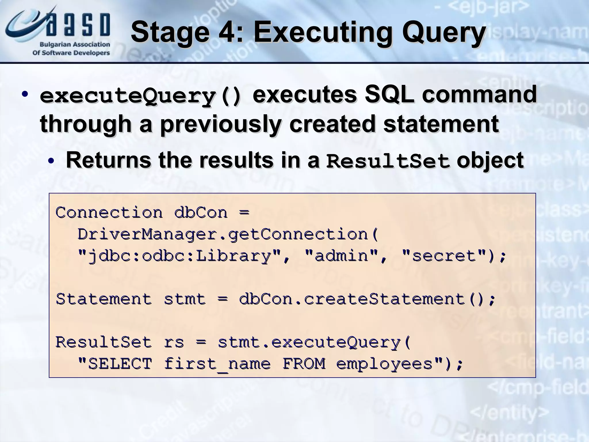 Stage 4: Executing Query executeQuery()  executes SQL command through a previously created statement Returns the results in a  ResultSet  object Connection dbCon = DriverManager.getConnection( &quot;jdbc:odbc:Library&quot;, &quot;admin&quot;, &quot;secret&quot;); Statement stmt = dbCon.createStatement(); ResultSet rs =  stmt.executeQuery ( &quot;SELECT first_name FROM employees&quot;); 