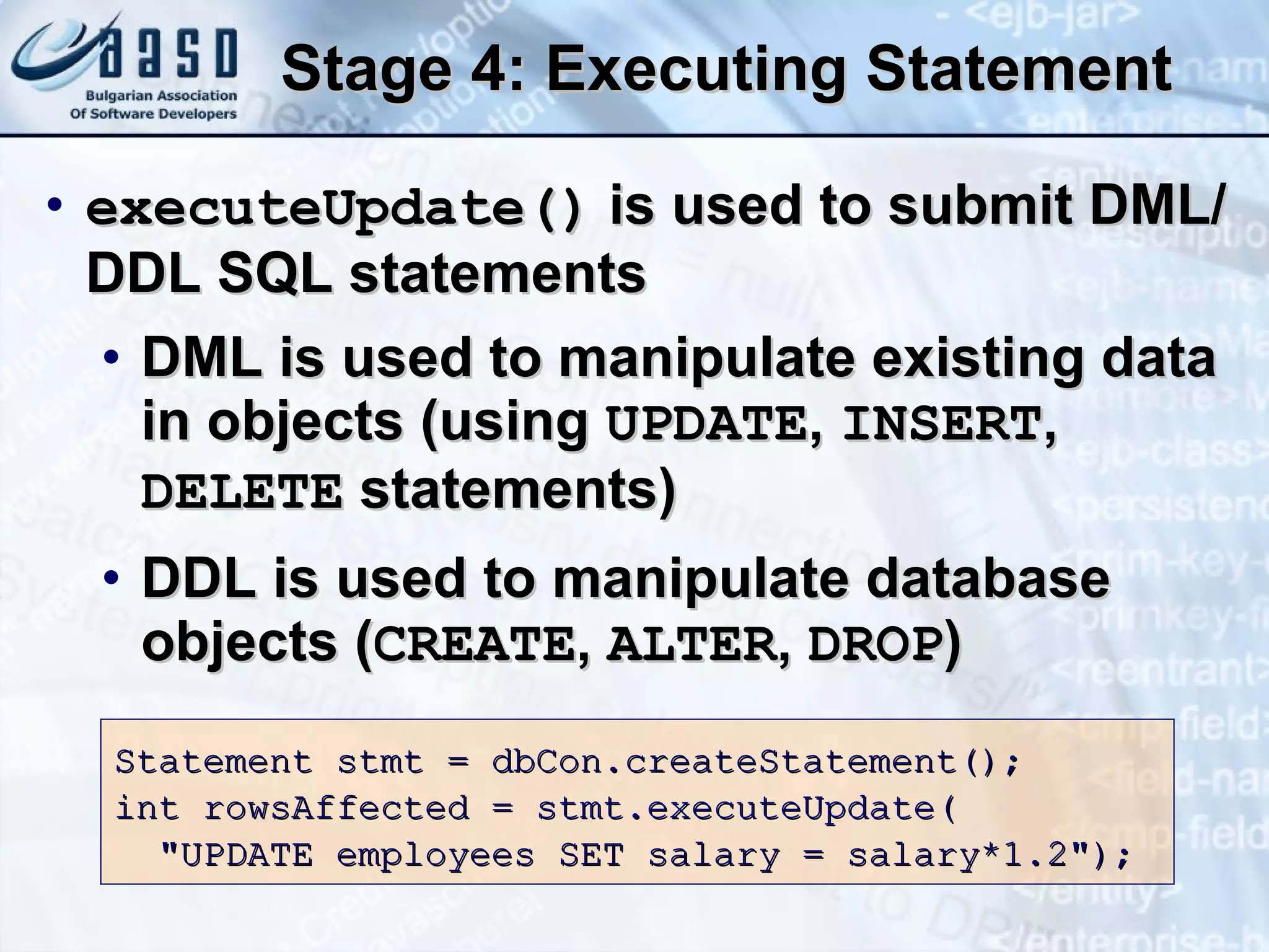 Stage 4: Executing Statement executeUpdate()  is used to submit DML/DDL SQL statements DML is used to manipulate existing data in objects (using  UPDATE ,  INSERT ,  DELETE  statements) DDL is used to manipulate database objects ( CREATE ,  ALTER ,  DROP ) Statement stmt = dbCon.createStatement(); int rowsAffected =  stmt.executeUpdate ( &quot;UPDATE employees SET salary = salary*1.2&quot;); 
