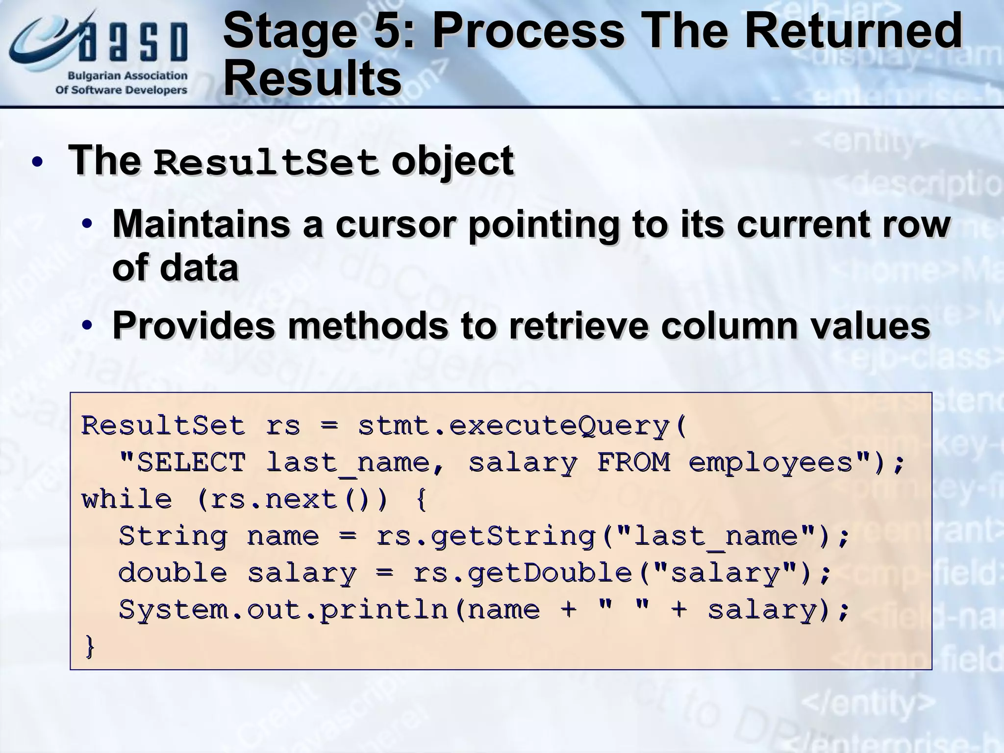 Stage 5: Process The Returned Results The  ResultSet  object Maintains a cursor pointing to its current row of data Provides methods to retrieve column values ResultSet  rs = stmt.executeQuery( &quot;SELECT last_name, salary FROM employees&quot;); while (rs .next() ) { String name = rs .getString (&quot;last_name&quot;); double salary = rs .getDouble (&quot;salary&quot;); System.out.println(name + &quot; &quot; + salary); } 