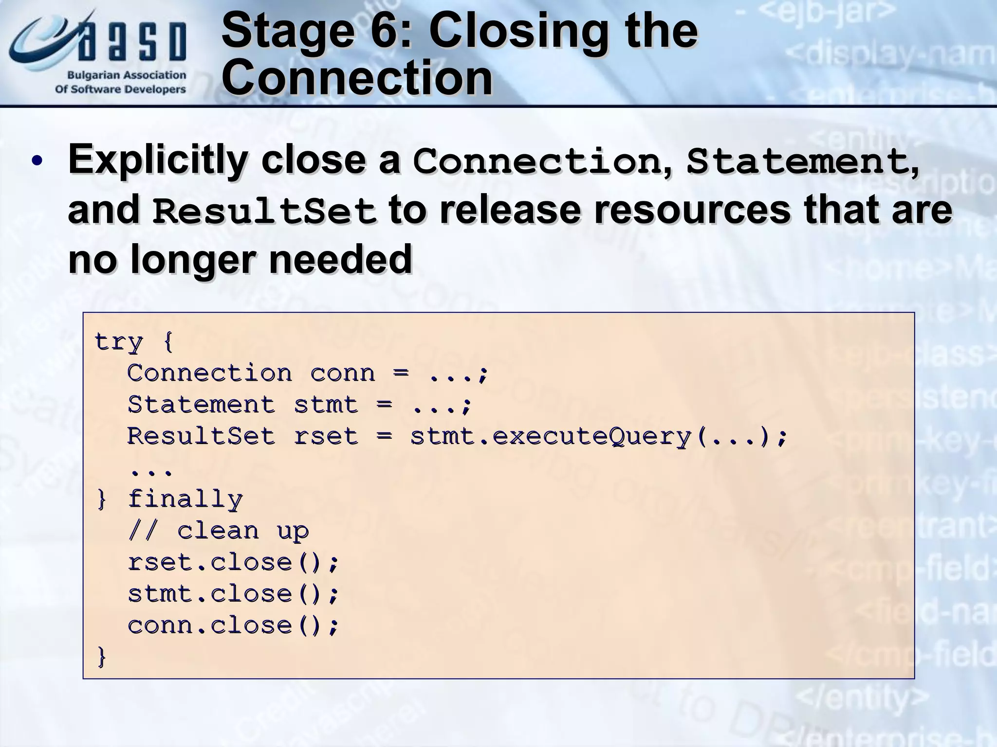 Stage 6: Closing the Connection Explicitly close a  Connection ,  Statement , and  ResultSet  to release resources that are no longer needed try { Connection conn = ...;  Statement stmt = ...; ResultSet rset = stmt.executeQuery( ...);   ... } finally // clean up rset.close();  stmt.close();  conn.close(); } 