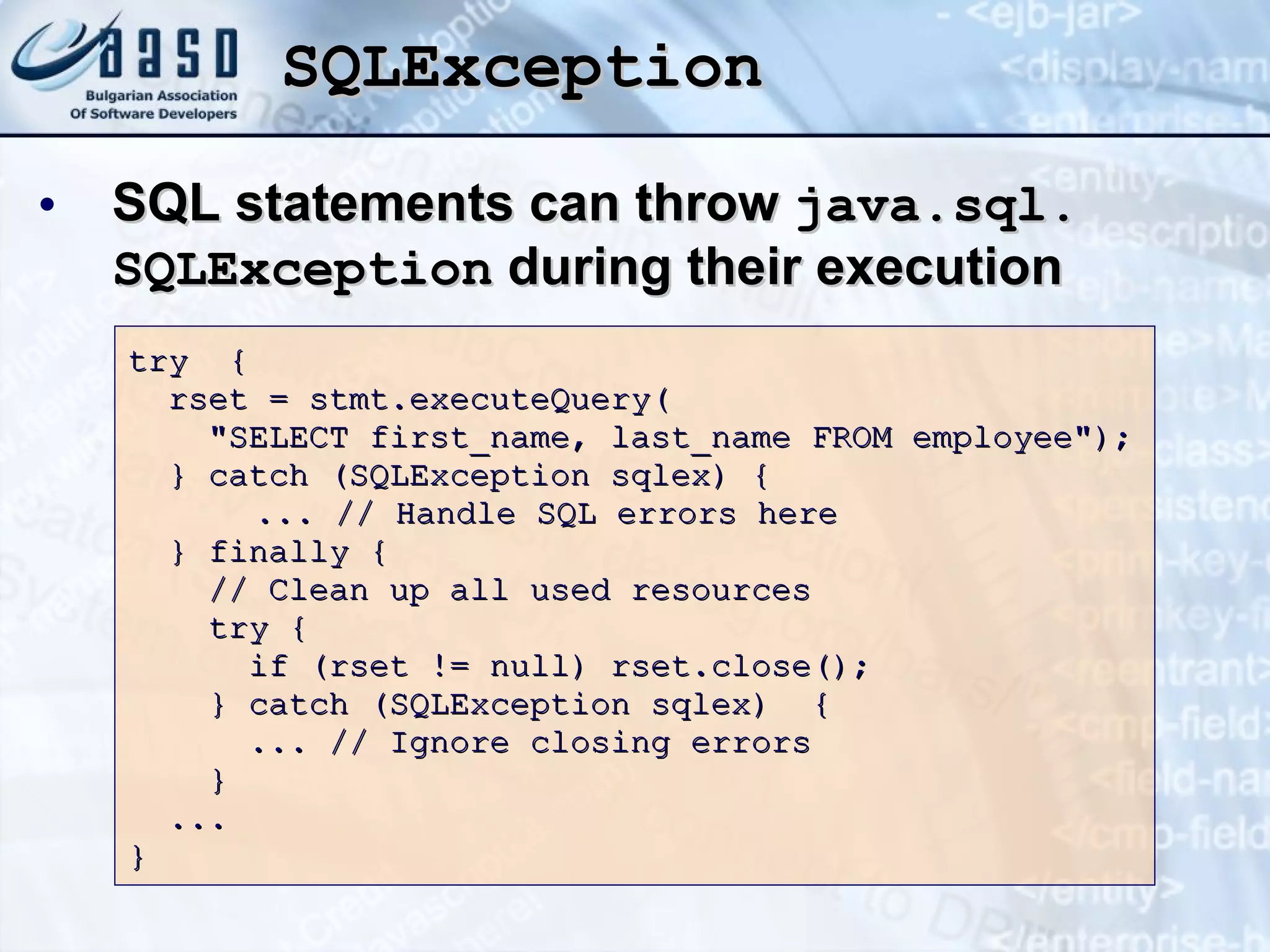 SQLException SQL statements can throw  java.sql .  SQLException  during their execution try  { rset = stmt.executeQuery( &quot;SELECT first_name, last_name FROM employee&quot;); } catch (SQLException sqlex) { ... // Handle SQL errors here } finally { // Clean up all used resources try { if (rset != null) rset.close();  } catch (SQLException sqlex)  {  ... // Ignore closing errors } ... } 