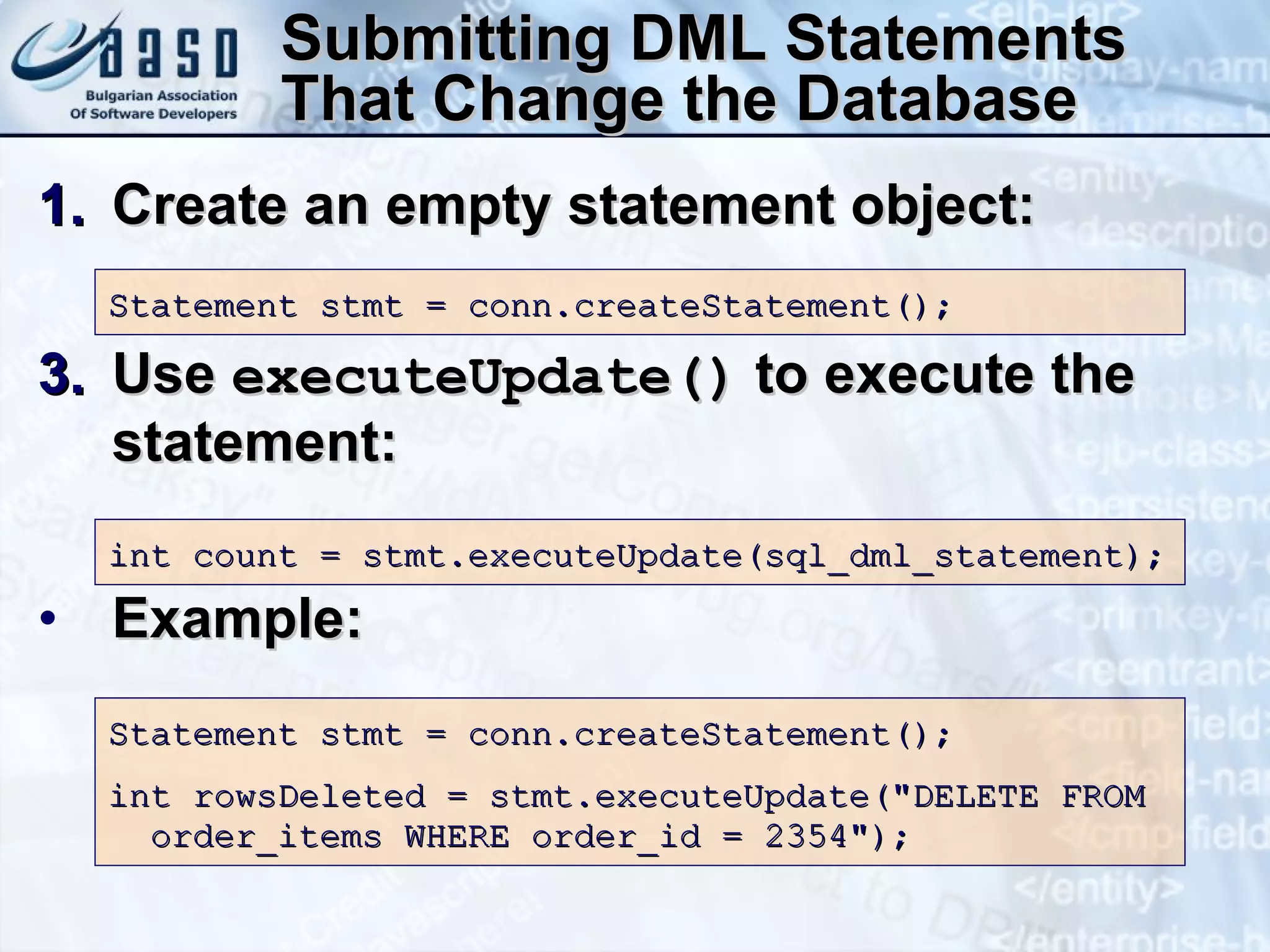 Submitting DML Statements That Change the Database Create an empty statement object: Use  executeUpdate()  to execute the statement: Example: Statement stmt = conn.createStatement(); int count = stmt.executeUpdate(sql_dml_statement); Statement stmt = conn.createStatement(); int rowsDeleted = stmt.executeUpdate(&quot;DELETE FROM  order_items WHERE order_id = 2354&quot;); 