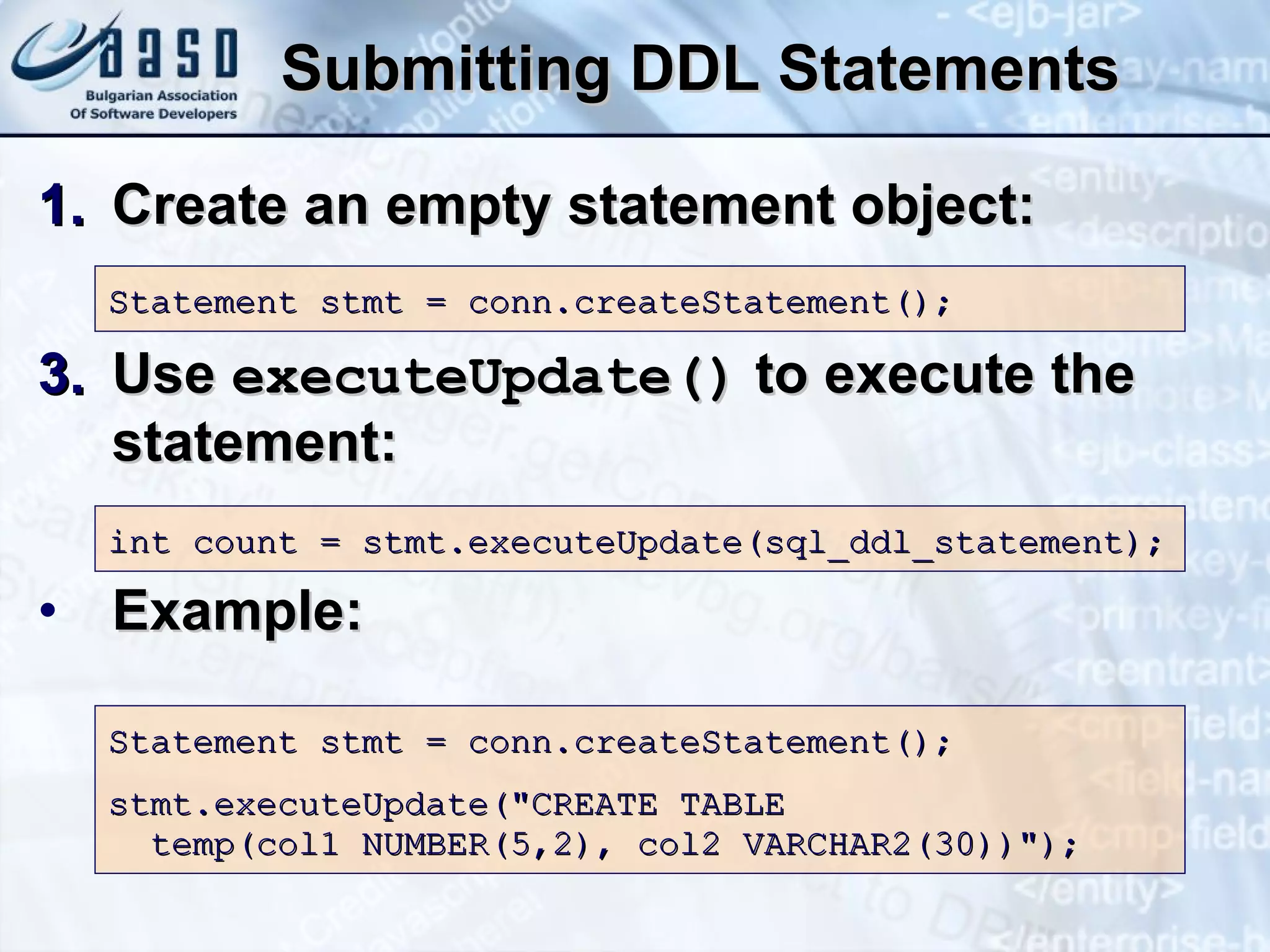 Submitting DDL Statements Create an empty statement object: Use  executeUpdate()  to execute the statement: Example: Statement stmt = conn.createStatement(); int count = stmt.executeUpdate(sql_ ddl _statement); Statement stmt = conn.createStatement(); stmt.executeUpdat e (&quot; CREATE TABLE  temp(col1 NUMBER(5,2), col2 VARCHAR2(30)) &quot;); 