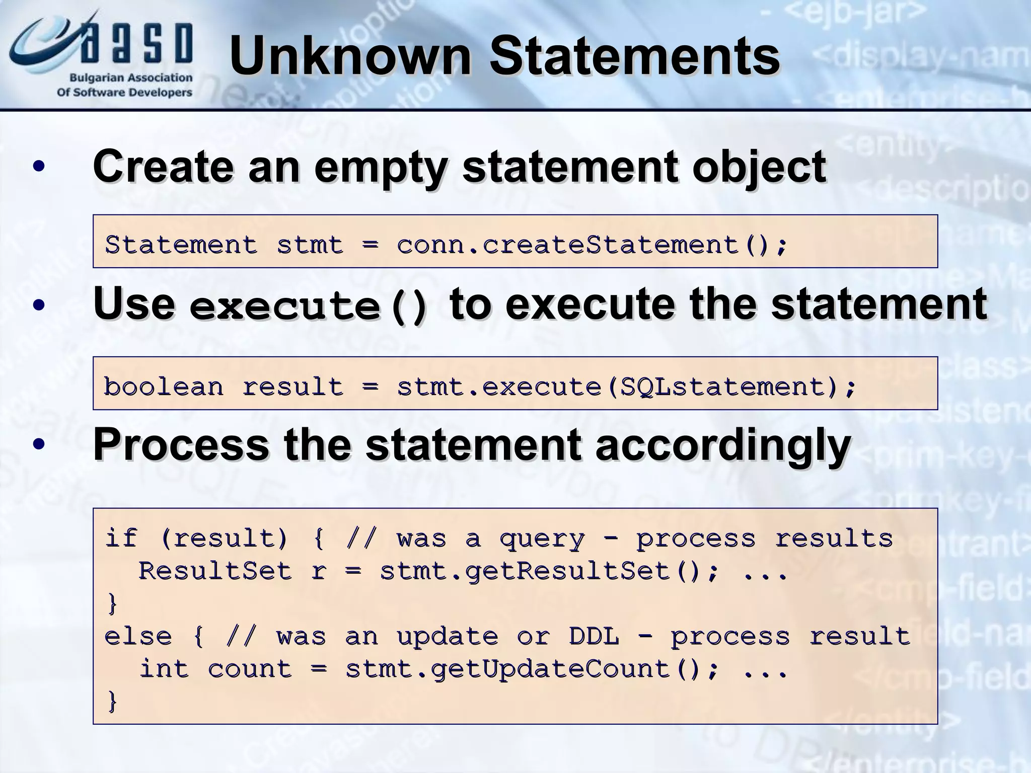 Unknown Statements Create an empty statement object Use  execute()  to execute the statement Process the statement accordingly Statement stmt = conn.createStatement(); boolean result = stmt.execute(SQLstatement);  if (result) {   // was a query - process results ResultSet r = stmt.getResultSet(); ... } else { // was an update or DDL - process result   int count = stmt.getUpdateCount(); ... } 