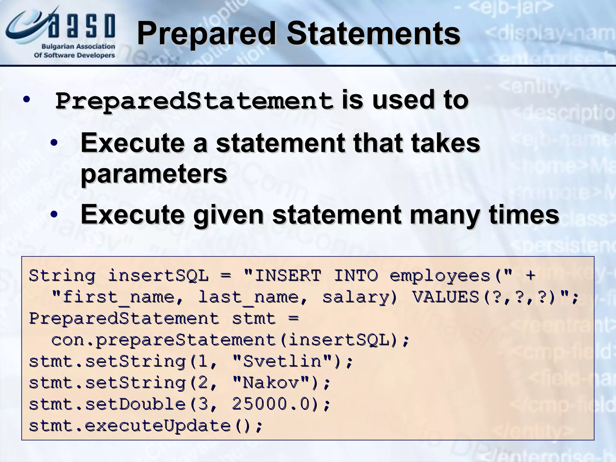 Prepared Statements PreparedStatement  is used to Execute a statement that takes parameters Execute given statement many times String insert SQL  = &quot;INSERT INTO employees(&quot; + &quot;first_name, last_name, salary) VALUES(?,?,?)&quot;; PreparedStatement stmt = c on.prepareStatement(insert SQL ); stmt.setString( 1 ,  &quot;Svetlin&quot; ); stmt.setString( 2 ,  &quot;Nakov&quot; ); stmt.set Double (3,  25000.0 ); stmt.executeUpdate(); 