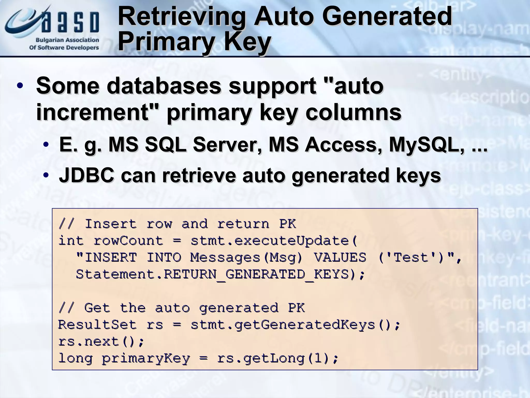 Retrieving Auto Generated Primary Key Some databases support &quot;auto increment&quot; primary key columns E. g. MS SQL Server, MS Access, MySQL, ... JDBC can retrieve auto generated keys // Insert row and return PK int rowCount = stmt.executeUpdate( &quot;INSERT INTO Messages(Msg) VALUES ('Test')&quot;, Statement.RETURN_GENERATED_KEYS); //  Get the auto generated  PK ResultSet rs = stmt.getGeneratedKeys(); rs.next(); long primaryKey = rs.getLong(1); 
