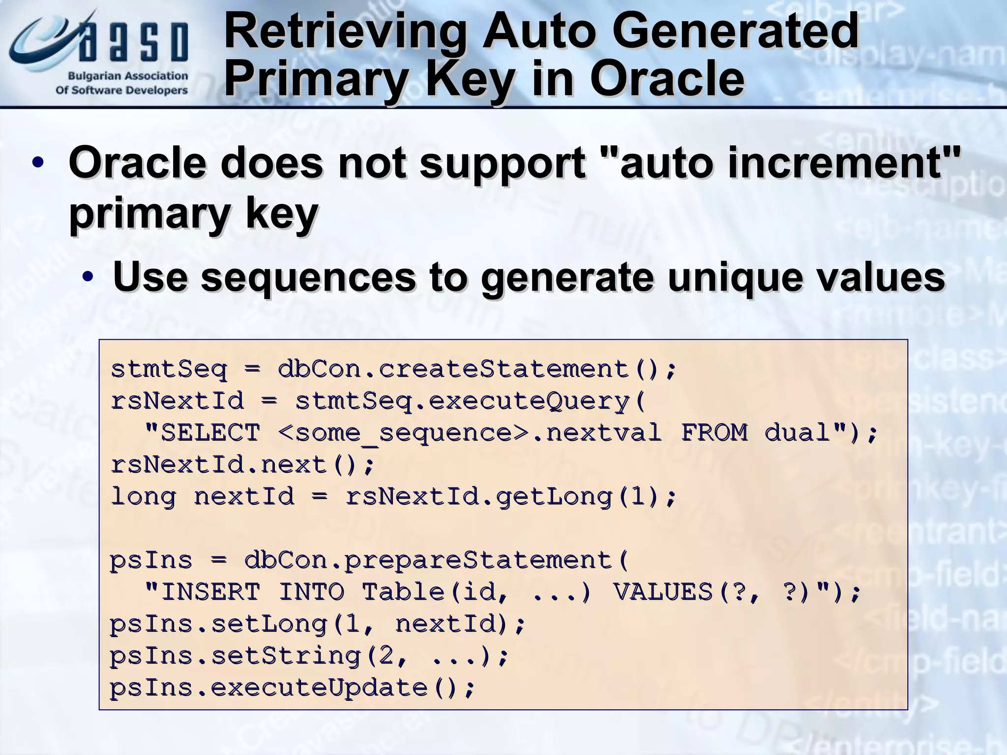 Retrieving Auto Generated Primary Key in Oracle Oracle does not support &quot;auto increment&quot; primary key Use sequences to generate unique values stmtSeq = dbCon.createStatement(); rsNextId = stmtSeq.executeQuery( &quot;SELECT <some_sequence>.nextval FROM dual&quot;); rsNextId.next(); long nextId = rsNextId.getLong(1);  psIns = dbCon.prepareStatement( &quot;INSERT INTO Table(id, ...) VALUES(?, ?)&quot;); psIns.setLong(1, nextId); psIns.setString(2, ...); psIns.executeUpdate(); 