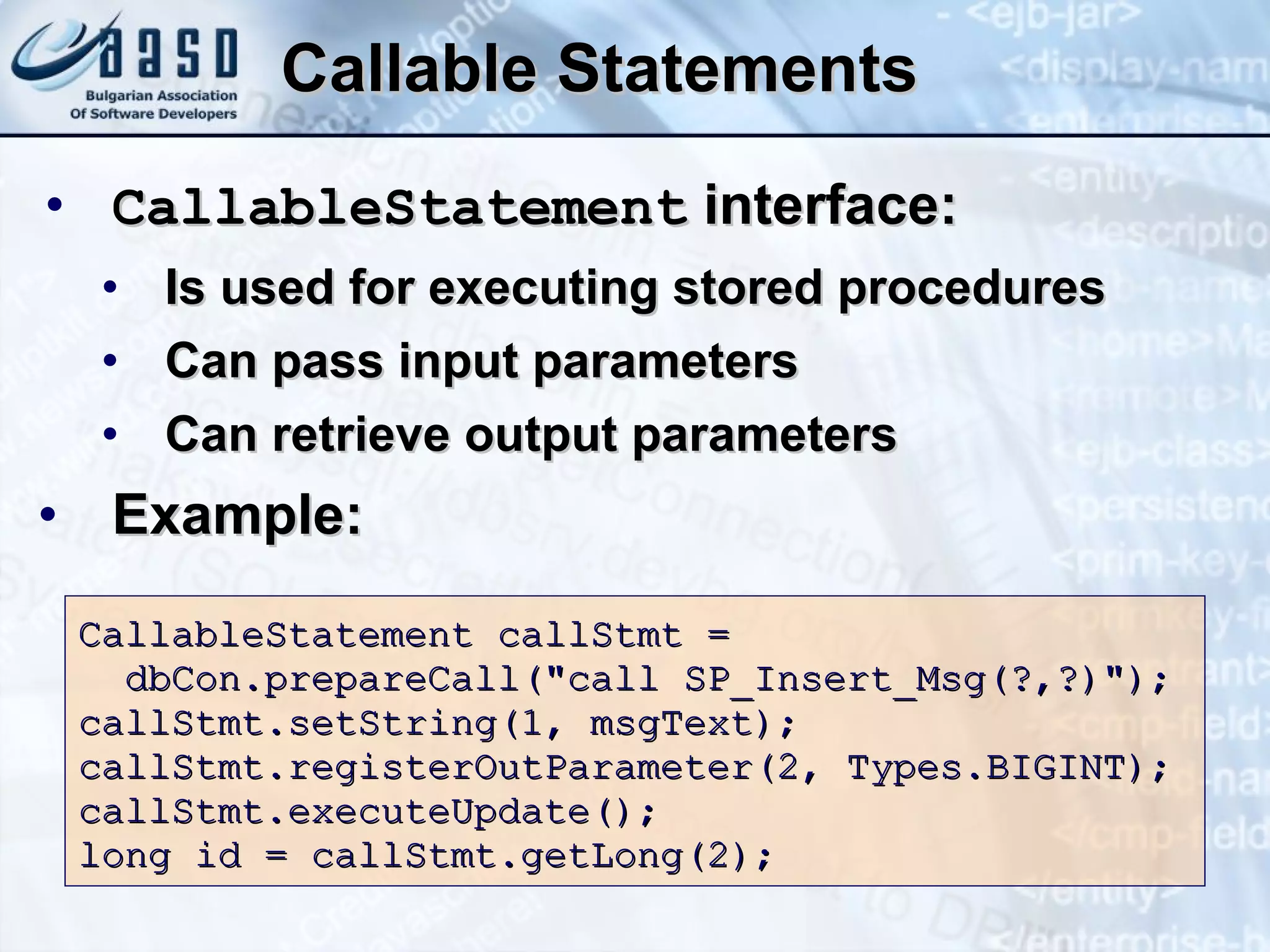 Callable Statements CallableStatement  interface: Is used for executing stored procedures Can pass input parameters Can retrieve output parameters Example: CallableStatement callStmt = dbCon.prepareCall(&quot;call SP_Insert_Msg(?,?)&quot;); callStmt.setString(1, msgText); callStmt.registerOutParameter(2, Types.BIGINT); callStmt.executeUpdate(); long id = callStmt.getLong(2); 