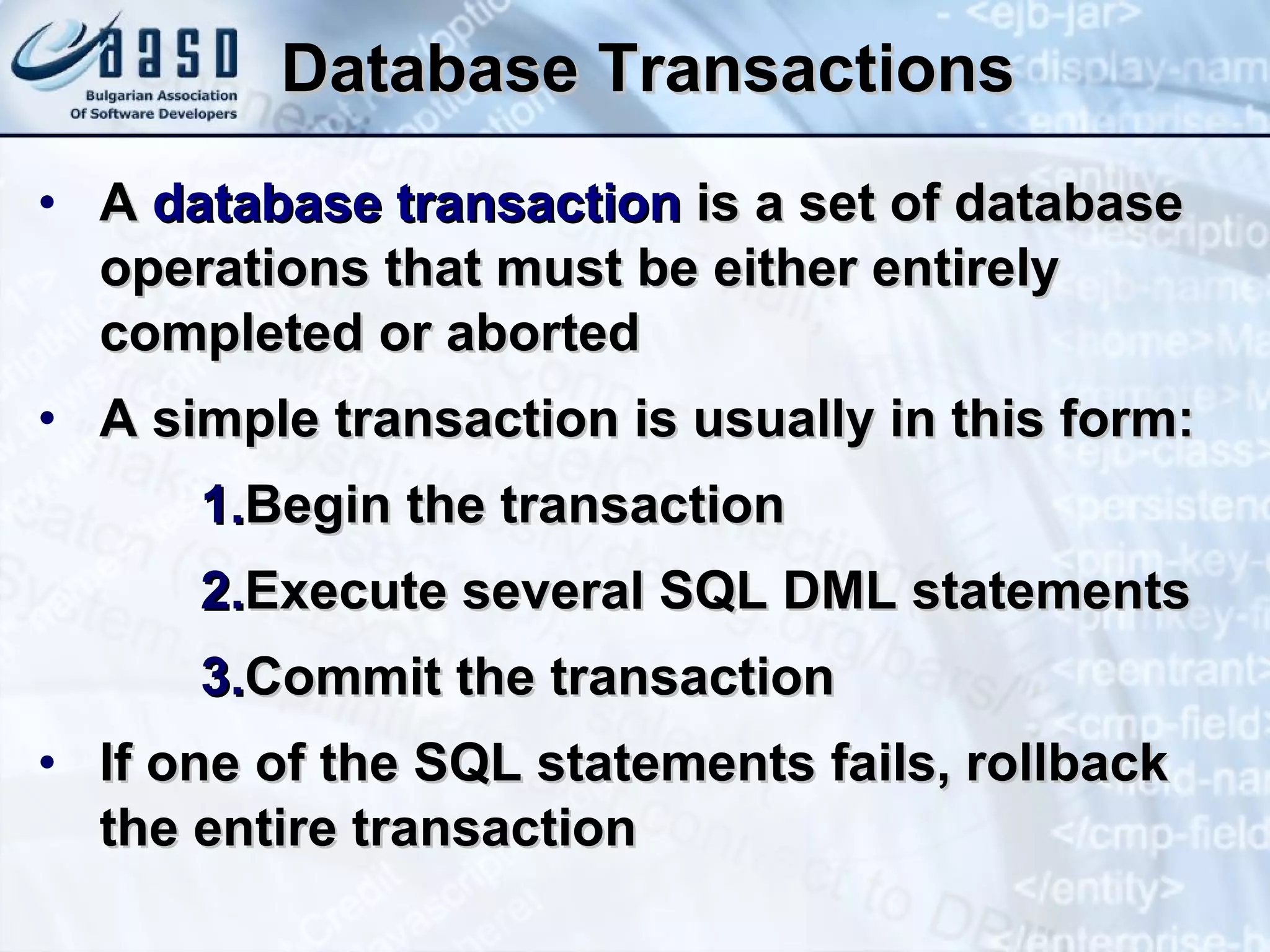 Database Transactions A  database transaction  is a set of database operations that must be either entirely completed or aborted A simple transaction is usually in this form: Begin the transaction Execute several SQL DML statements Commit the transaction If one of the SQL statements fails, rollback the entire transaction 