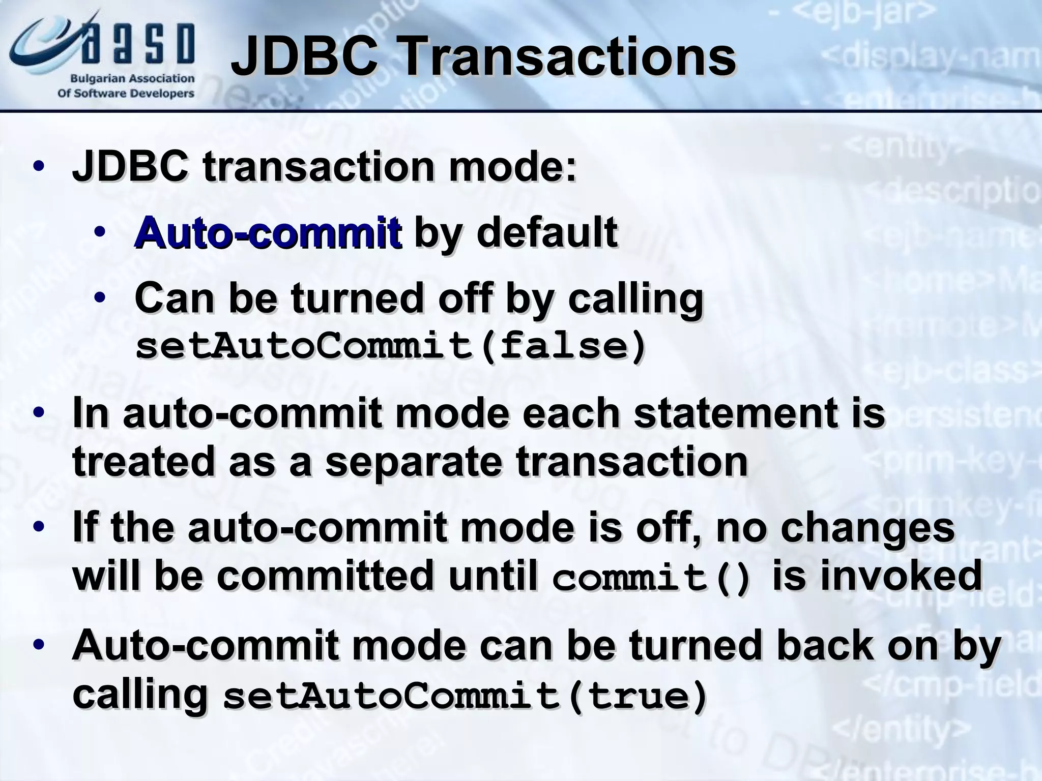 JDBC Transactions JDBC transaction mode: Auto-commit  by default Can be turned off by calling  setAutoCommit(false) In auto-commit mode each statement is treated as a separate transaction If the auto-commit mode is off, no changes will be committed until  commit()  is invoked Auto-commit mode can be turned back on by calling  setAutoCommit(true ) 