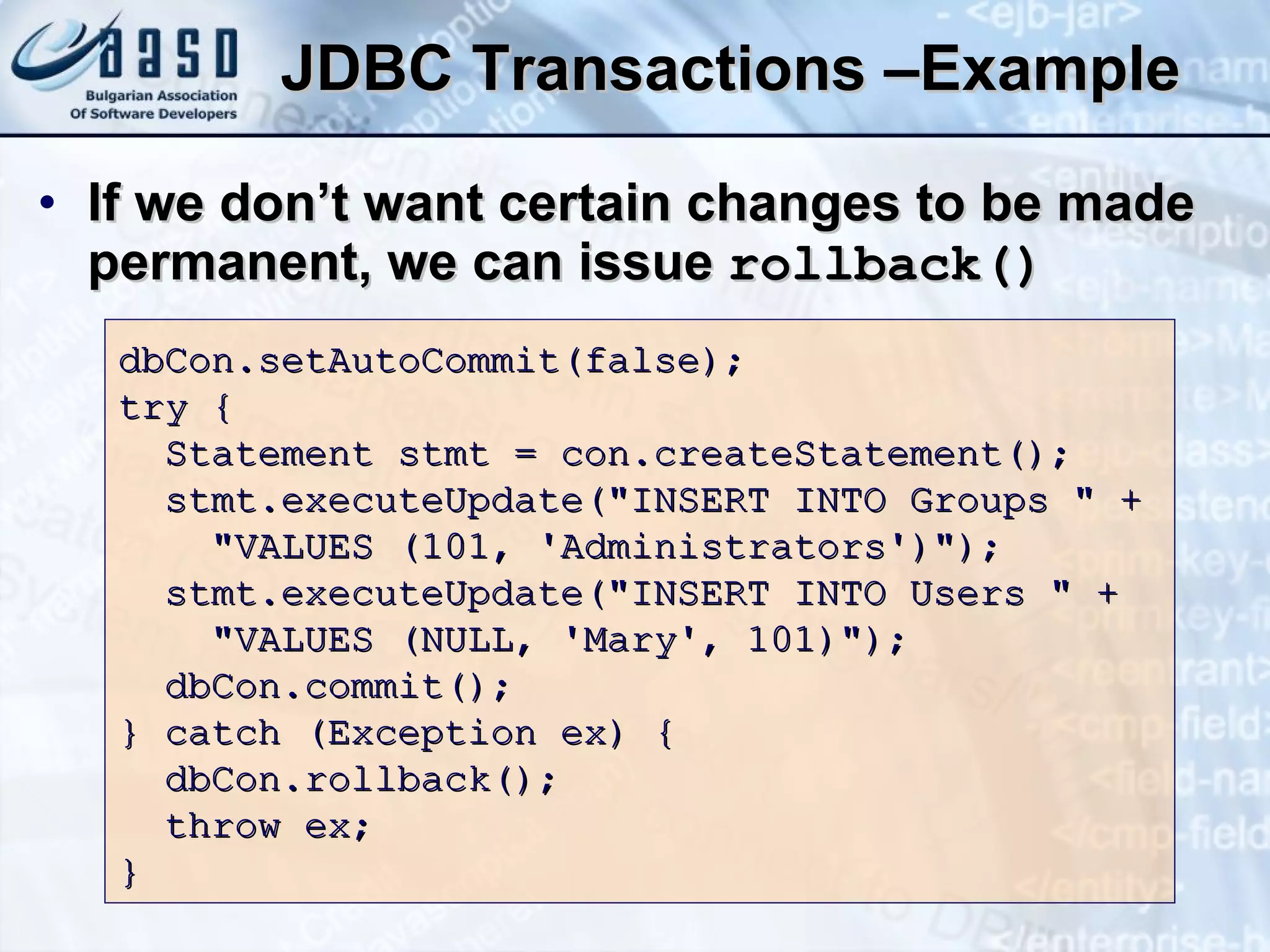 JDBC Transactions –Example If we don’t want certain changes to be made permanent, we can issue  rollback () dbCon.setAutoCommit(false); try { Statement stmt = con.createStatement(); stmt.executeUpdate(&quot;INSERT INTO Groups   &quot; + &quot;VALUES   (101, ' Administrators ')&quot;); stmt.executeUpdate(&quot;INSERT INTO Users &quot; + &quot;VALUES (NULL, 'Mary', 101)&quot;); dbCon.commit(); } catch (Exception ex) { dbCon.rollback(); throw ex; } 