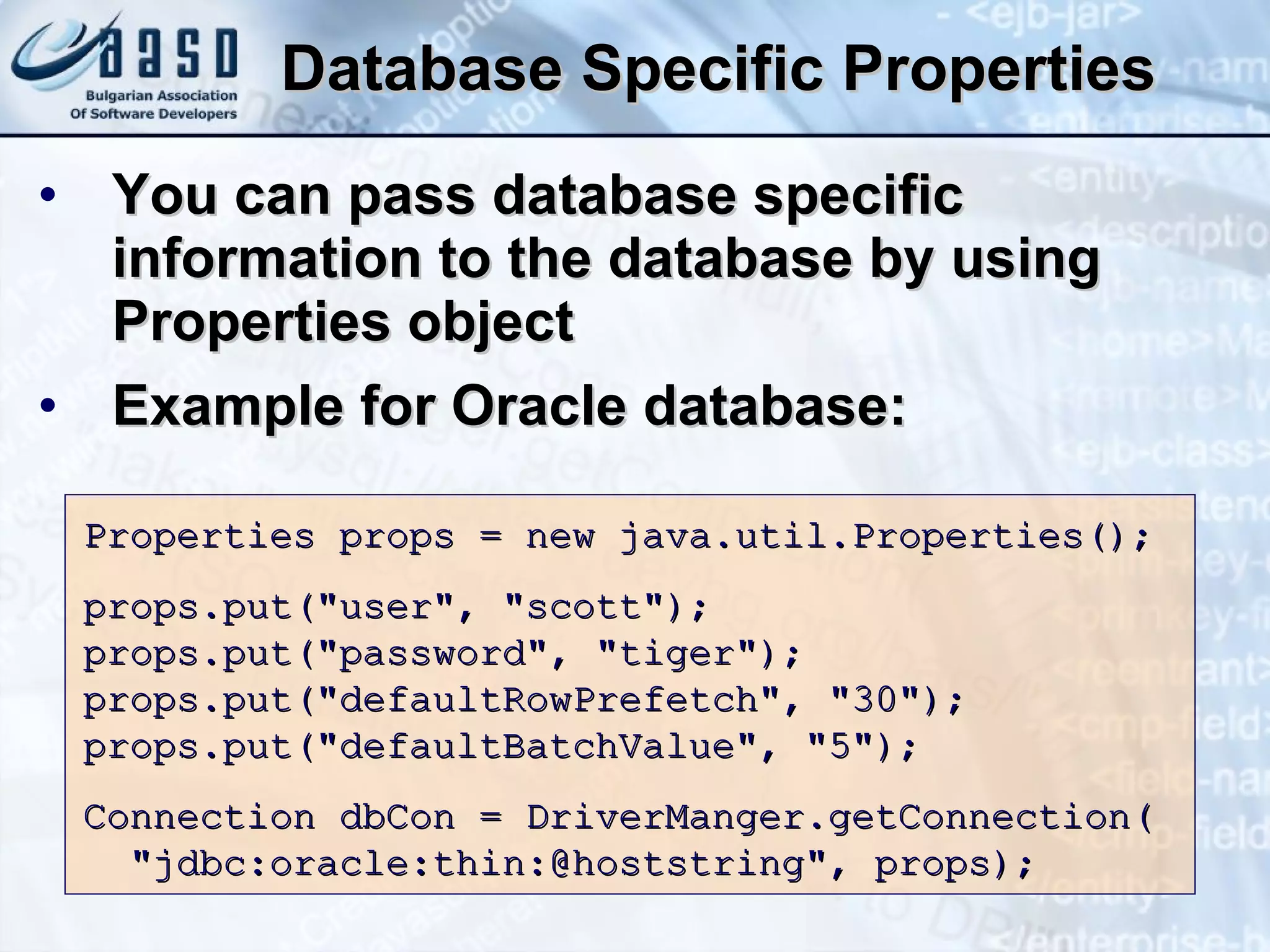Database Specific Properties You can pass database specific information to the database by using Properties object Example for Oracle database: Properties props = new java.util.Properties(); props.put(&quot;user&quot;, &quot;scott&quot;); props.put(&quot;password&quot;, &quot;tiger&quot;); props.put(&quot;defaultRowPrefetch&quot;, &quot;30&quot;); props.put(&quot;defaultBatchValue&quot;, &quot;5&quot;); Connection dbCon = DriverManger.getConnection( &quot;jdbc:oracle:thin:@hoststring&quot;, props);  
