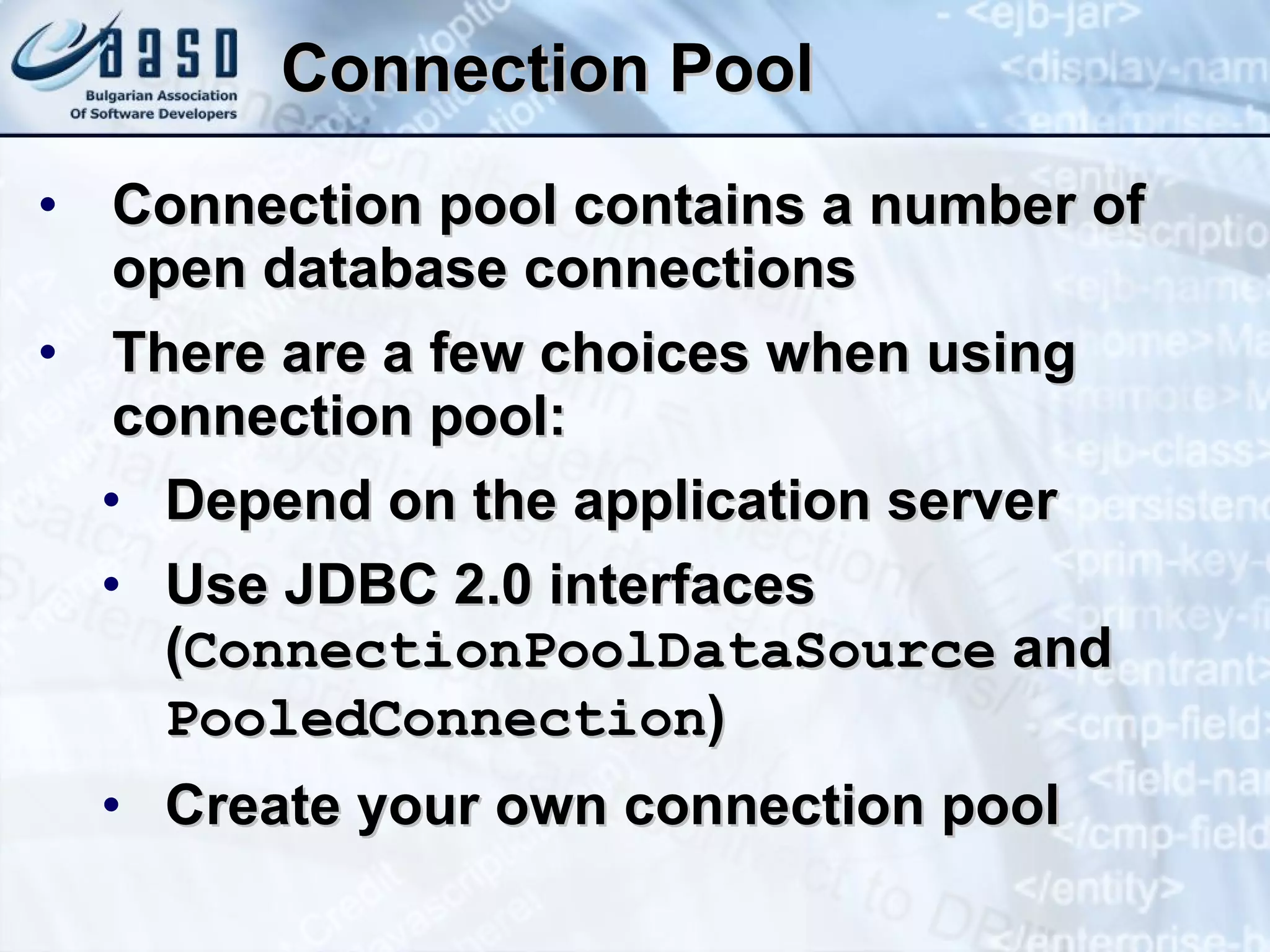 Connection Pool Connection pool contains a number of open database connections There are a few choices when using connection pool: Depend on the application server  Use JDBC 2.0 interfaces ( ConnectionPoolDataSource  and  PooledConnection ) Create your own connection pool  