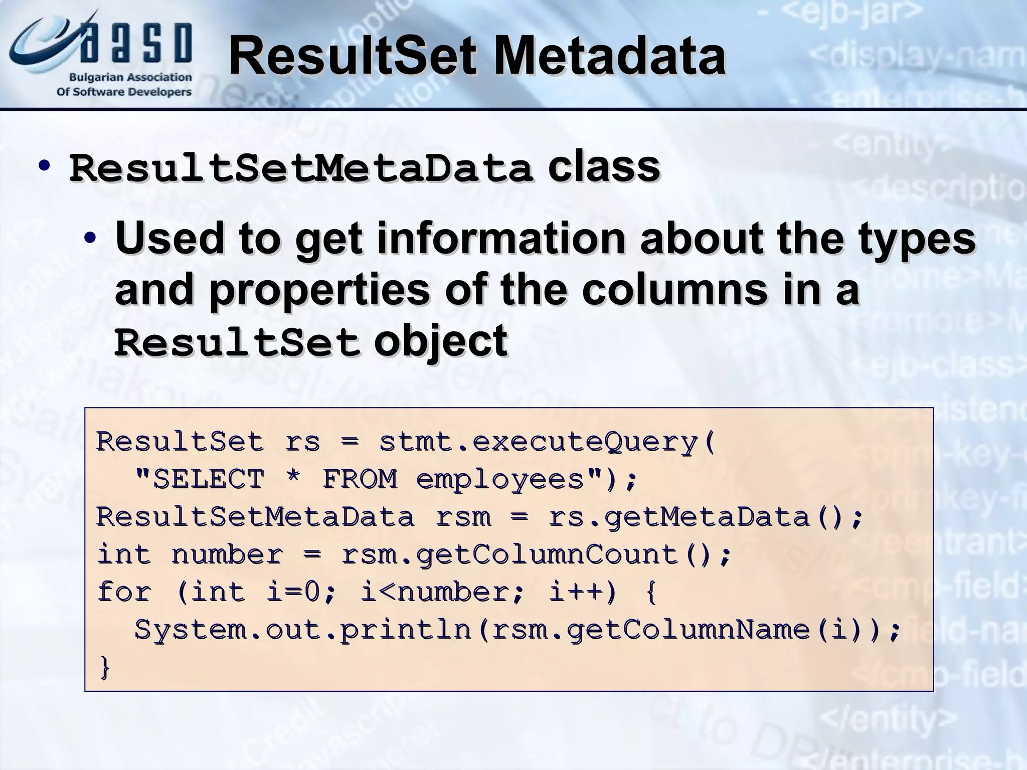 ResultSet Metadata ResultSetMetaData  class Used to get information about the types and properties of the columns in a  ResultSet  object ResultSet rs = stmt.executeQuery( &quot;SELECT  *  FROM employees&quot;); ResultSetMetaData rsm = rs.getMetaData(); int number = rsm.getColumnCount(); f or (int i=0; i<number;   i++)  { System.out.println(rsm.getColumnName(i)); } 