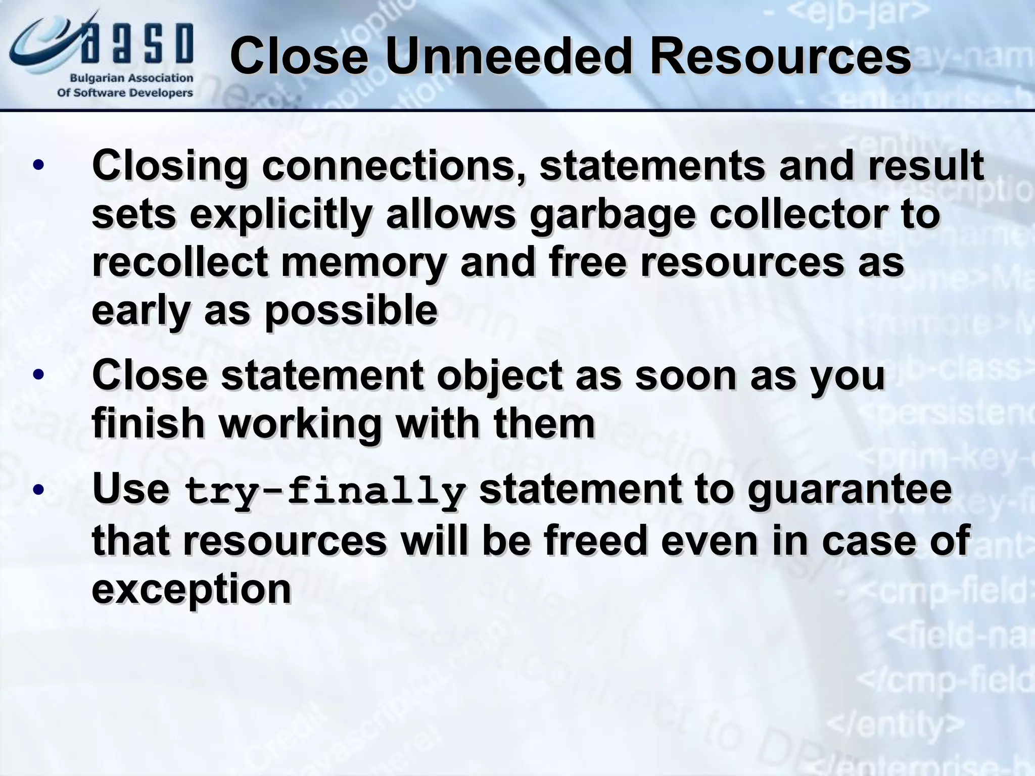 Close Unneeded Resources Closing connections, statements and result sets explicitly allows garbage collector to recollect memory and free resources as early as possible Close statement object as soon as you finish working with them Use  try-finally  statement to guarantee that resources will be freed even in case of exception 