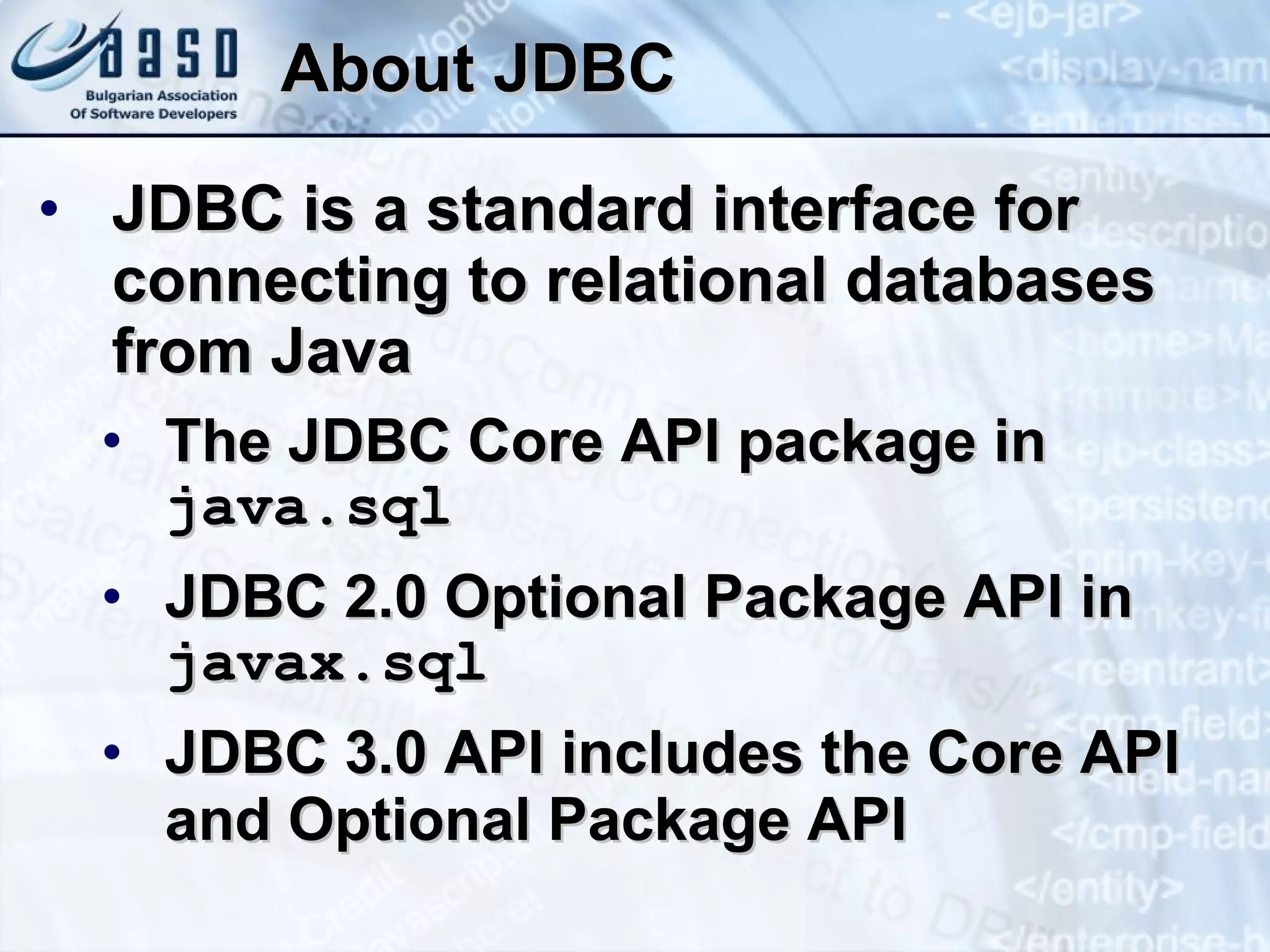 About JDBC JDBC is a standard interface for connecting to relational databases from Java The JDBC Core API package in  java.sql JDBC 2.0 Optional Package API in  javax.sql JDBC 3.0 API includes the Core API and Optional Package API 