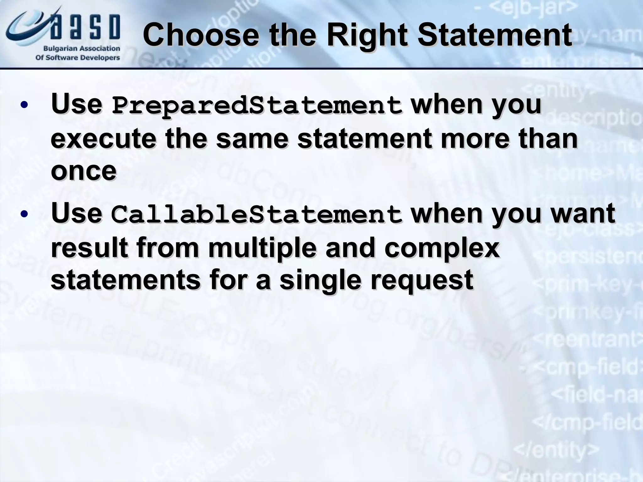 Choose the Right Statement Use  PreparedStatement  when you execute the same statement more than once Use  CallableStatement  when you want result from multiple and complex statements for a single request 