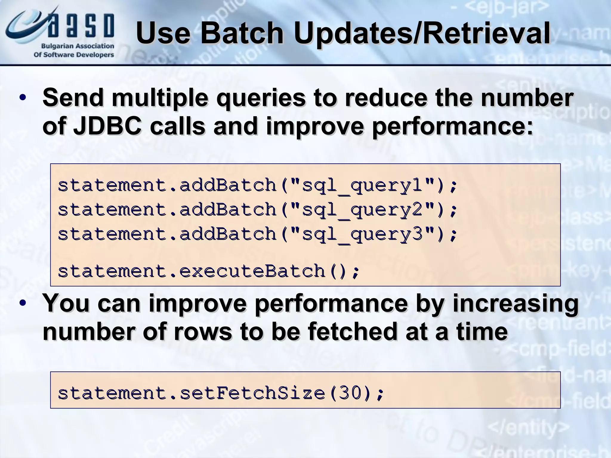Use Batch Updates/Retrieval Send multiple queries to reduce the number of JDBC calls and improve performance: You can improve performance by increasing number of rows to be fetched at a time statement.addBatch(&quot;sql_query1&quot;); statement.addBatch(&quot;sql_query2&quot;); statement.addBatch(&quot;sql_query3&quot;); statement.executeBatch(); s tatement.setFetchSize(30); 