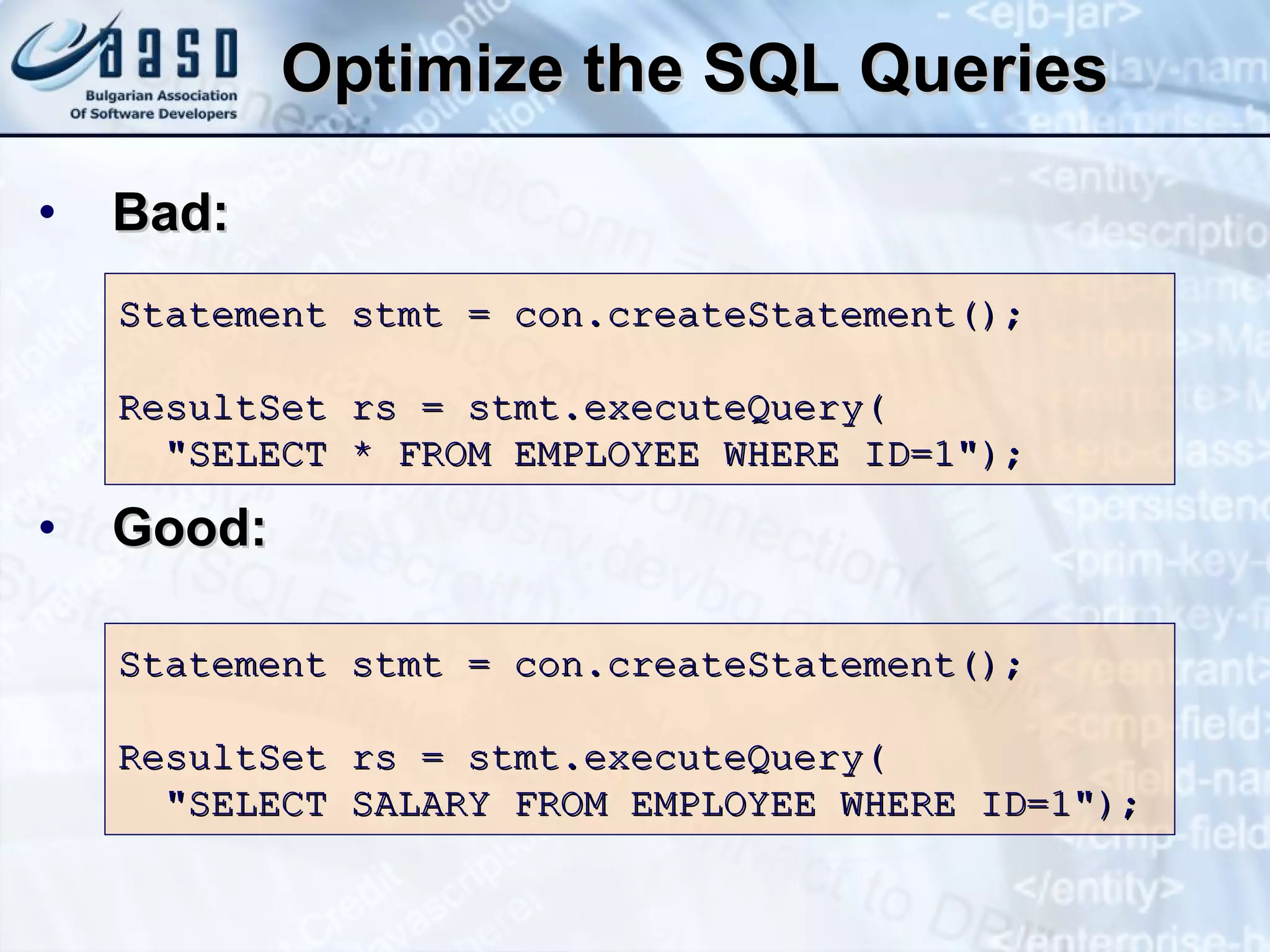 Optimize the SQL Queries Bad: Good: Statement stmt = con.createStatement(); ResultSet rs = stmt.executeQuery( &quot; SELECT  *  FROM   EMPLOYEE   WHERE   ID = 1 &quot;); Statement stmt = con.createStatement(); ResultSet rs = stmt.executeQuery( &quot; SELECT   SALARY   FROM   EMPLOYEE   WHERE   ID=1 &quot;); 