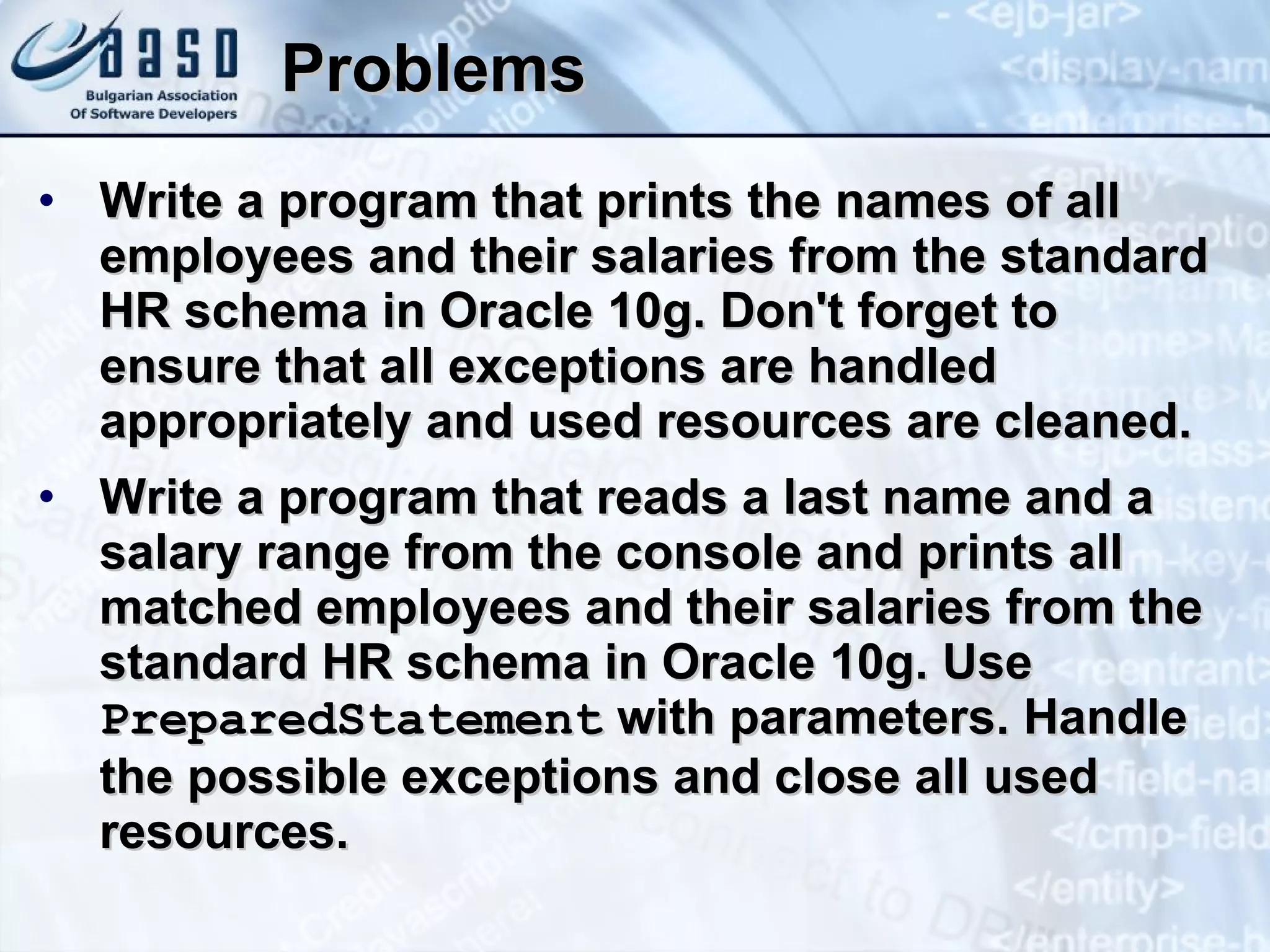 Problems Write a program that prints the names of all employees and their salaries from the standard HR schema in Oracle 10g. Don't forget to ensure that all exceptions are handled appropriately and used resources are cleaned. Write a program that reads a last name and a salary range from the console and prints all matched employees and their salaries from the standard HR schema in Oracle 10g. Use  PreparedStatement  with parameters. Handle the possible exceptions and close all used resources. 